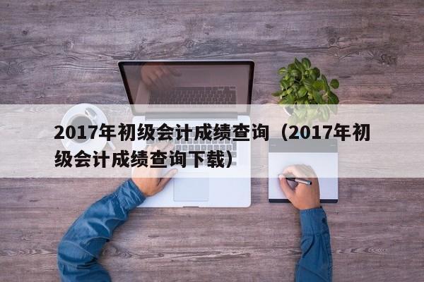 017年初级会计成绩查询（2017年初级会计成绩查询下载）"
