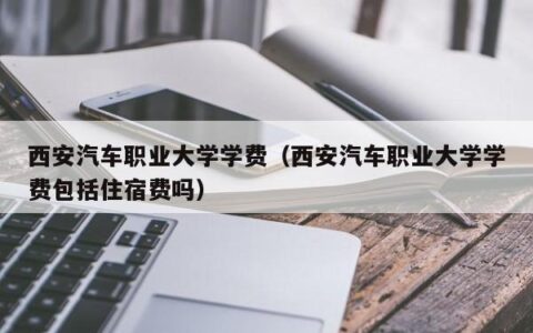 西安汽车职业大学学费（西安汽车职业大学学费包括住宿费吗）