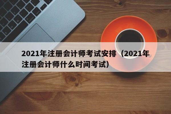 021年注册会计师考试安排（2021年注册会计师什么时间考试）"
