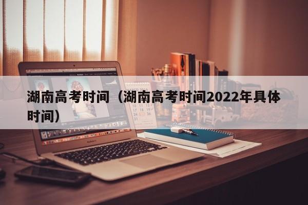 湖南高考时间（湖南高考时间2022年具体时间）