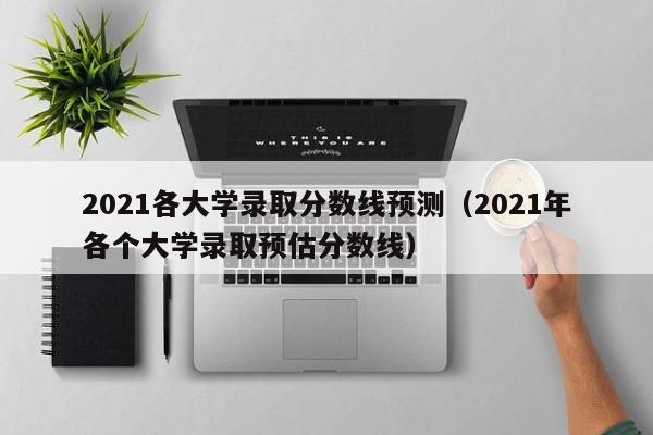 021各大学录取分数线预测（2021年各个大学录取预估分数线）"