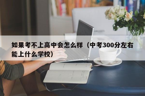 如果考不上高中会怎么样（中考300分左右能上什么学校）