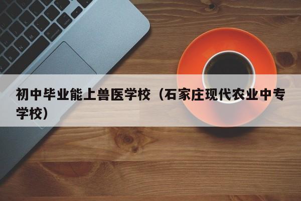 初中毕业能上兽医学校（石家庄现代农业中专学校）