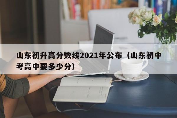 山东初升高分数线2021年公布（山东初中考高中要多少分）