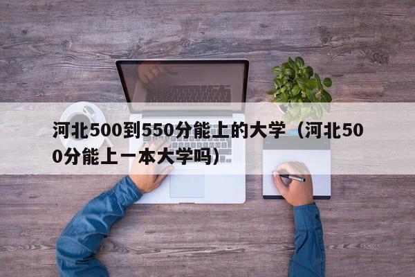 河北500到550分能上的大学（河北500分能上一本大学吗）