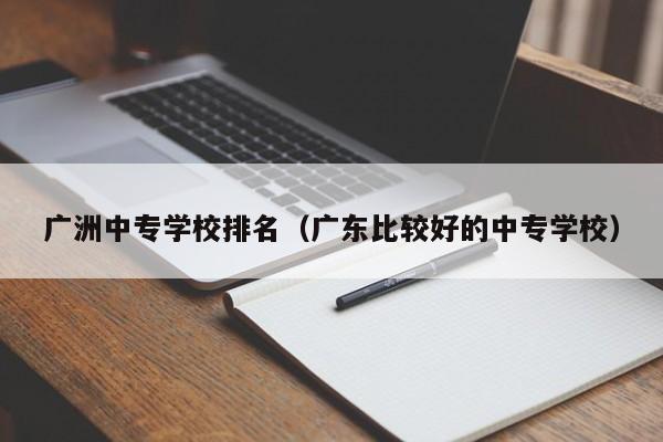 广洲中专学校排名（广东比较好的中专学校）