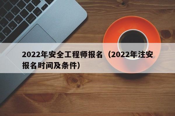 022年安全工程师报名（2022年注安报名时间及条件）"