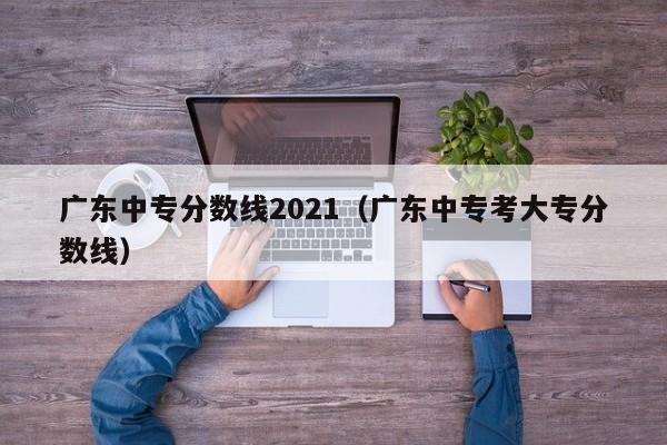广东中专分数线2021（广东中专考大专分数线）