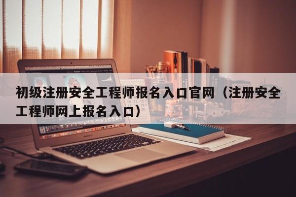初级注册安全工程师报名入口官网（注册安全工程师网上报名入口）