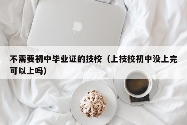 不需要初中毕业证的技校（上技校初中没上完可以上吗）