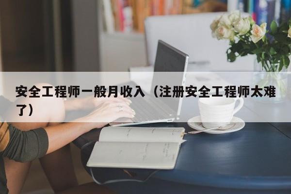 安全工程师一般月收入（注册安全工程师太难了）