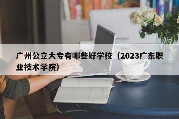广州公立大专有哪些好学校（2023广东职业技术学院）