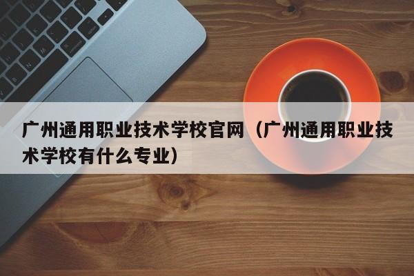 广州通用职业技术学校官网（广州通用职业技术学校有什么专业）