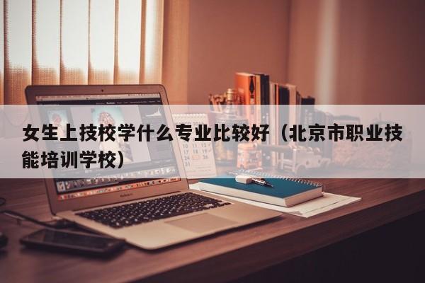 女生上技校学什么专业比较好（北京市职业技能培训学校）