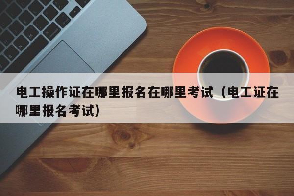 电工操作证在哪里报名在哪里考试（电工证在哪里报名考试）