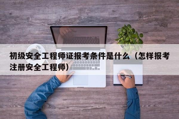 初级安全工程师证报考条件是什么（怎样报考注册安全工程师）