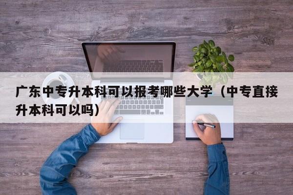 广东中专升本科可以报考哪些大学（中专直接升本科可以吗）