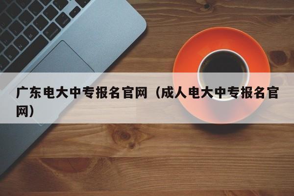 广东电大中专报名官网（成人电大中专报名官网）