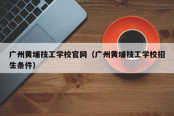 广州黄埔技工学校官网（广州黄埔技工学校招生条件）