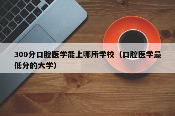 00分口腔医学能上哪所学校（口腔医学最低分的大学）"