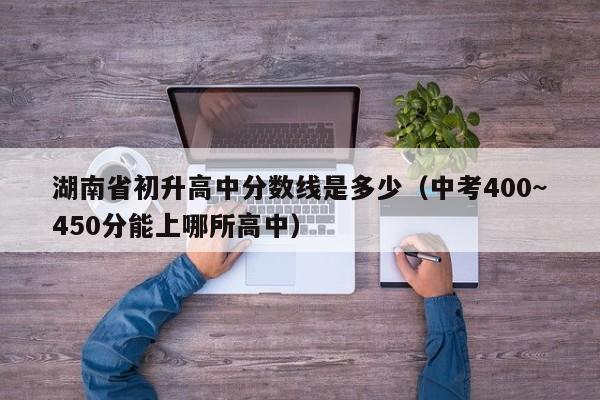 湖南省初升高中分数线是多少（中考400~450分能上哪所高中）