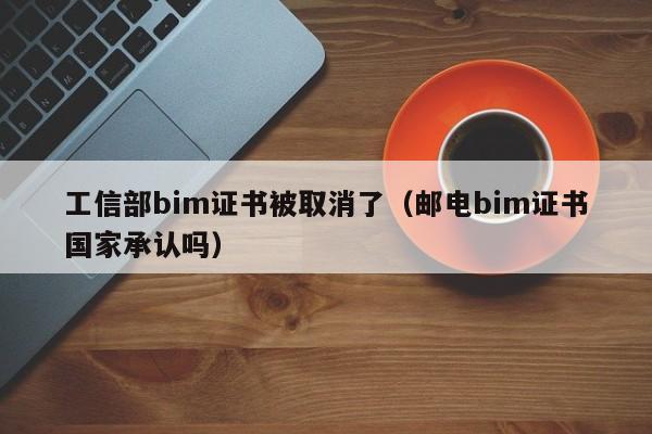 工信部bim证书被取消了（邮电bim证书国家承认吗）