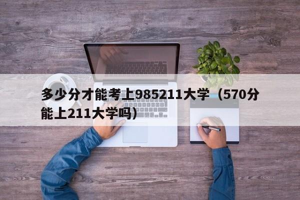 多少分才能考上985211大学（570分能上211大学吗）