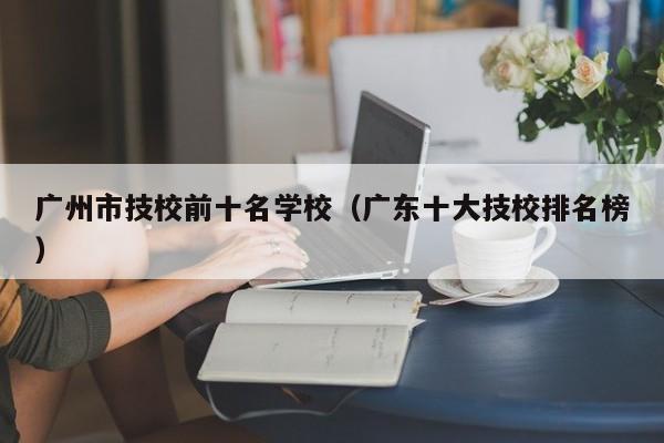 广州市技校前十名学校（广东十大技校排名榜）