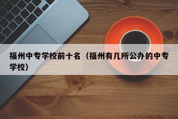 福州中专学校前十名（福州有几所公办的中专学校）