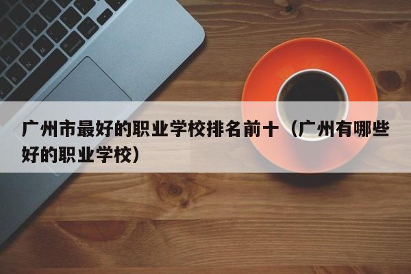 广州市最好的职业学校排名前十（广州有哪些好的职业学校）