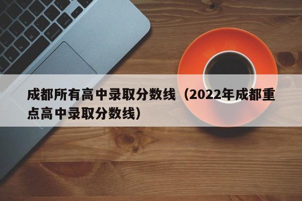 成都所有高中录取分数线（2022年成都重点高中录取分数线）