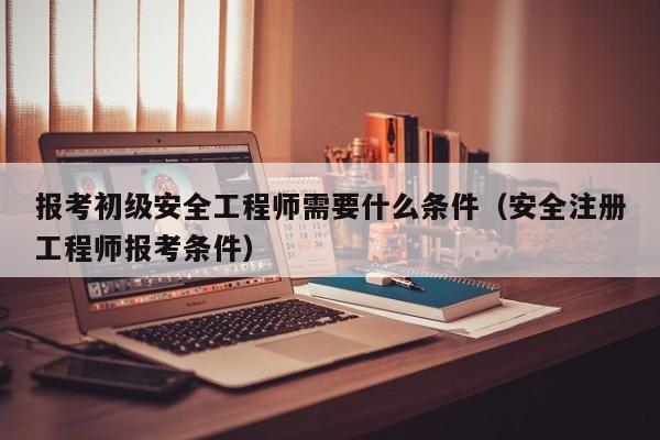 报考初级安全工程师需要什么条件（安全注册工程师报考条件）