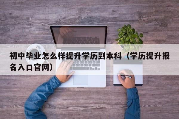 初中毕业怎么样提升学历到本科（学历提升报名入口官网）