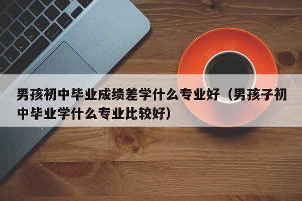 男孩初中毕业成绩差学什么专业好（男孩子初中毕业学什么专业比较好）