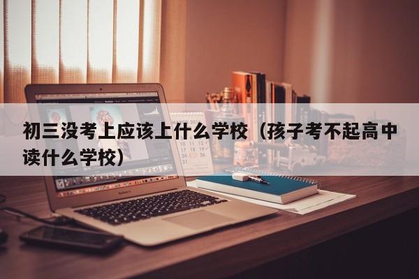 初三没考上应该上什么学校（孩子考不起高中读什么学校）