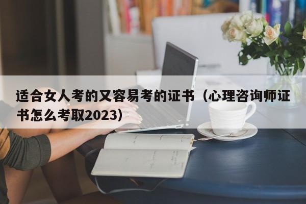 适合女人考的又容易考的证书（心理咨询师证书怎么考取2023）