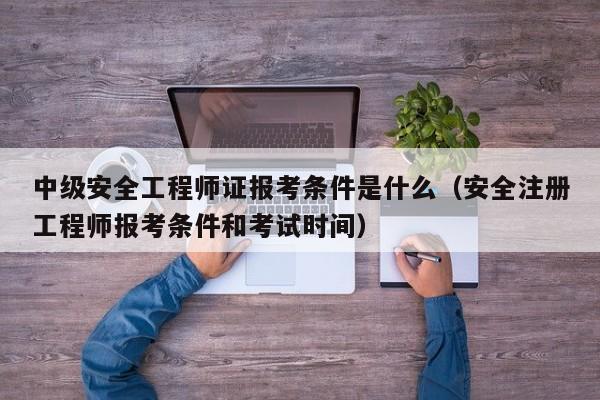 中级安全工程师证报考条件是什么（安全注册工程师报考条件和考试时间）