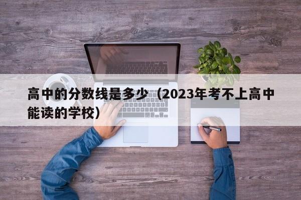 高中的分数线是多少（2023年考不上高中能读的学校）