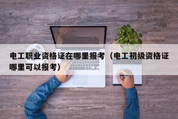 电工职业资格证在哪里报考（电工初级资格证哪里可以报考）