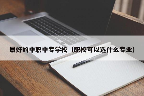 最好的中职中专学校（职校可以选什么专业）