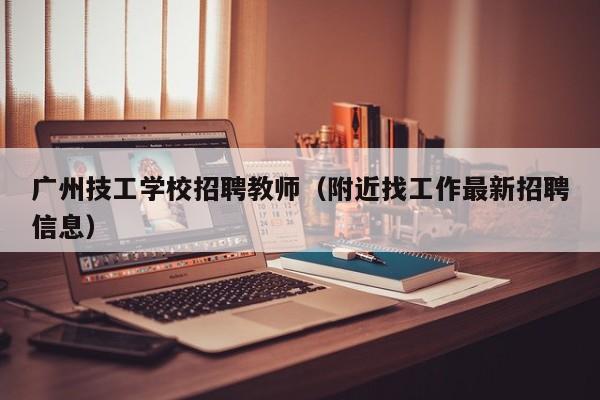 广州技工学校招聘教师（附近找工作最新招聘信息）