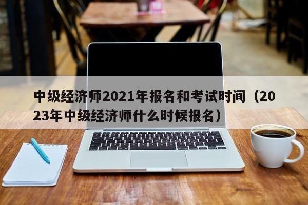 中级经济师2021年报名和考试时间（2023年中级经济师什么时候报名）