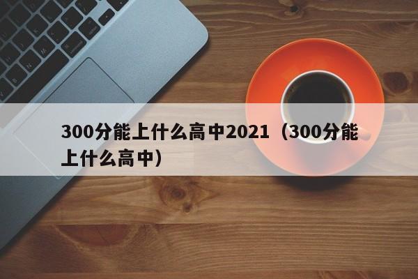 00分能上什么高中2021（300分能上什么高中）"
