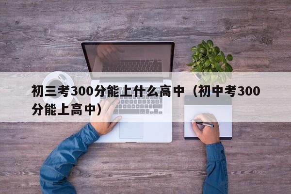 初三考300分能上什么高中（初中考300分能上高中）