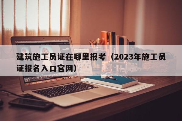 建筑施工员证在哪里报考（2023年施工员证报名入口官网）