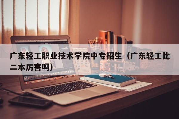 广东轻工职业技术学院中专招生（广东轻工比二本厉害吗）
