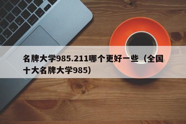 名牌大学985.211哪个更好一些（全国十大名牌大学985）