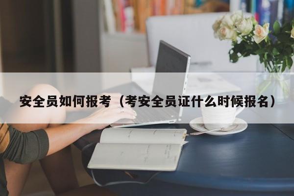 安全员如何报考（考安全员证什么时候报名）