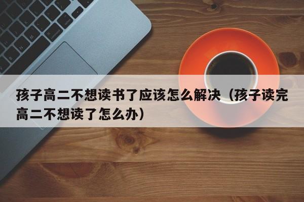 孩子高二不想读书了应该怎么解决（孩子读完高二不想读了怎么办）
