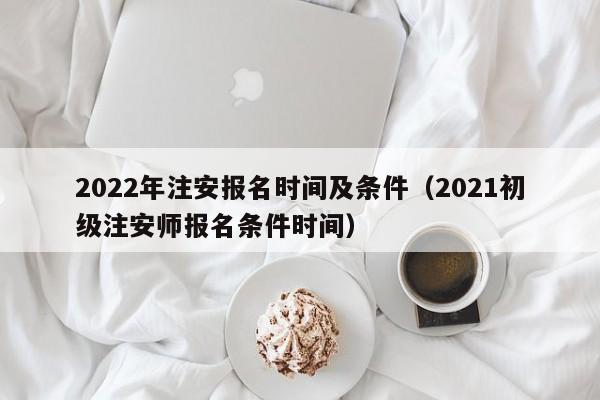 022年注安报名时间及条件（2021初级注安师报名条件时间）"
